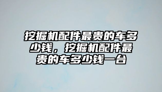 挖掘機配件最貴的車多少錢，挖掘機配件最貴的車多少錢一臺