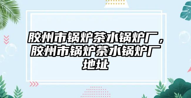 膠州市鍋爐茶水鍋爐廠，膠州市鍋爐茶水鍋爐廠地址