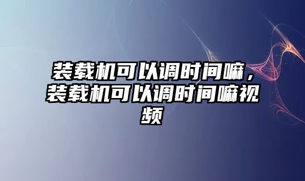 裝載機可以調(diào)時間嘛，裝載機可以調(diào)時間嘛視頻