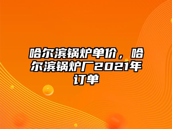 哈爾濱鍋爐單價，哈爾濱鍋爐廠2021年訂單