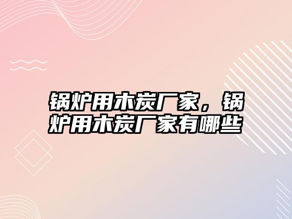 鍋爐用木炭廠家，鍋爐用木炭廠家有哪些