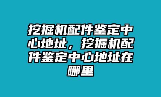 挖掘機配件鑒定中心地址，挖掘機配件鑒定中心地址在哪里