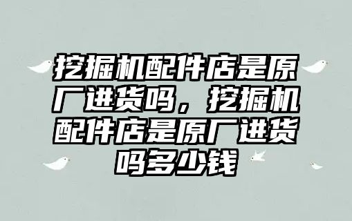 挖掘機配件店是原廠進(jìn)貨嗎，挖掘機配件店是原廠進(jìn)貨嗎多少錢