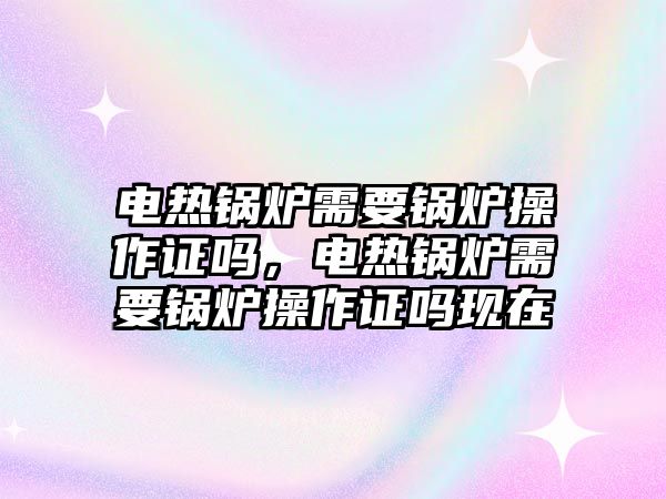 電熱鍋爐需要鍋爐操作證嗎，電熱鍋爐需要鍋爐操作證嗎現(xiàn)在