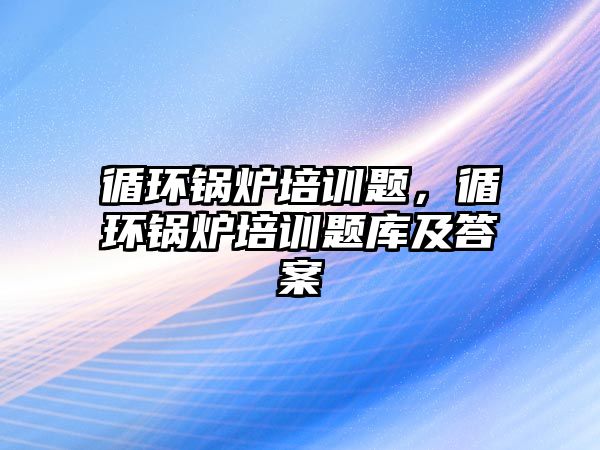 循環(huán)鍋爐培訓題，循環(huán)鍋爐培訓題庫及答案