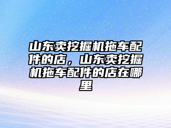 山東賣挖掘機(jī)拖車配件的店，山東賣挖掘機(jī)拖車配件的店在哪里