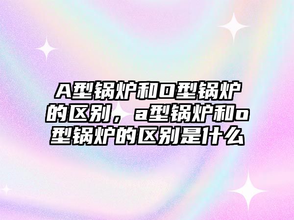 A型鍋爐和O型鍋爐的區(qū)別，a型鍋爐和o型鍋爐的區(qū)別是什么