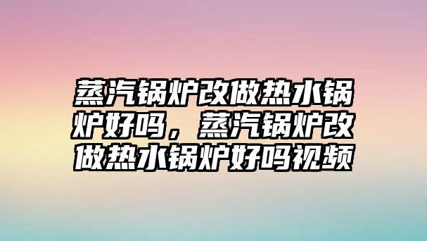 蒸汽鍋爐改做熱水鍋爐好嗎，蒸汽鍋爐改做熱水鍋爐好嗎視頻