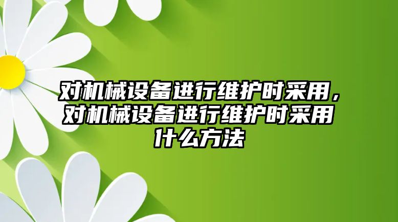 對機械設(shè)備進行維護時采用，對機械設(shè)備進行維護時采用什么方法