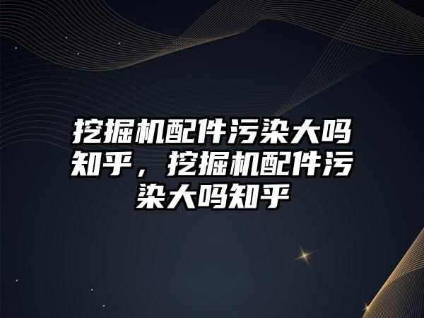 挖掘機配件污染大嗎知乎，挖掘機配件污染大嗎知乎