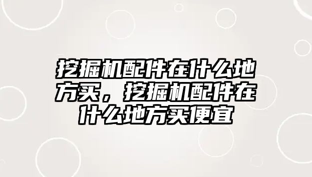 挖掘機配件在什么地方買，挖掘機配件在什么地方買便宜