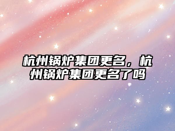 杭州鍋爐集團更名，杭州鍋爐集團更名了嗎