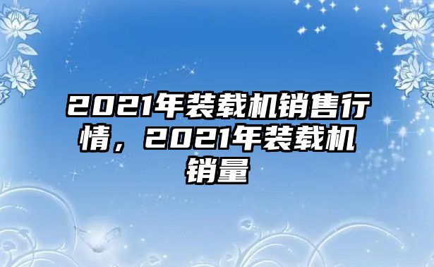 2021年裝載機(jī)銷售行情，2021年裝載機(jī)銷量