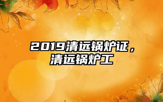 2019清遠(yuǎn)鍋爐證，清遠(yuǎn)鍋爐工