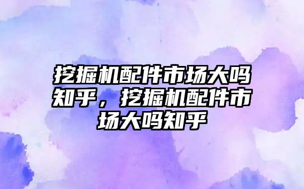 挖掘機配件市場大嗎知乎，挖掘機配件市場大嗎知乎