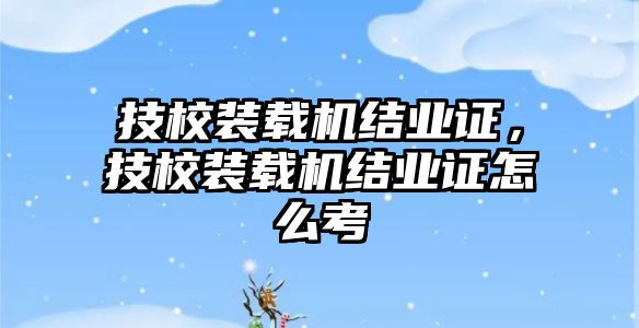 技校裝載機(jī)結(jié)業(yè)證，技校裝載機(jī)結(jié)業(yè)證怎么考