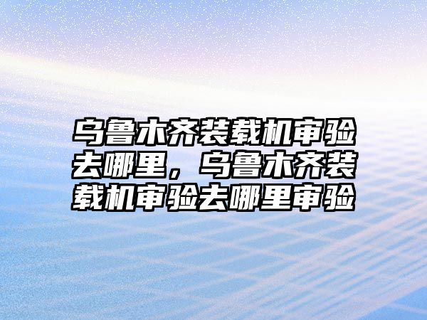 烏魯木齊裝載機審驗去哪里，烏魯木齊裝載機審驗去哪里審驗