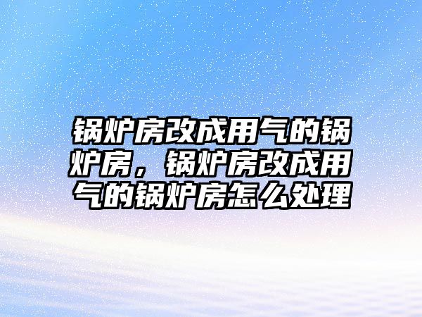 鍋爐房改成用氣的鍋爐房，鍋爐房改成用氣的鍋爐房怎么處理