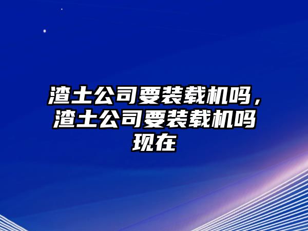 渣土公司要裝載機嗎，渣土公司要裝載機嗎現(xiàn)在