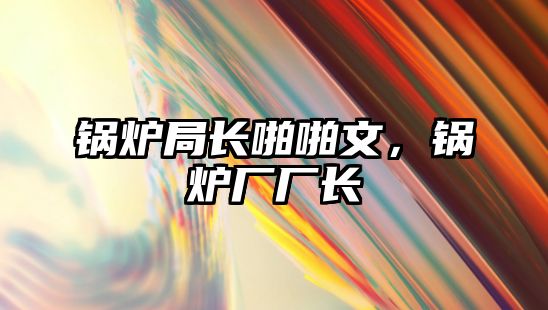 鍋爐局長(zhǎng)啪啪文，鍋爐廠廠長(zhǎng)