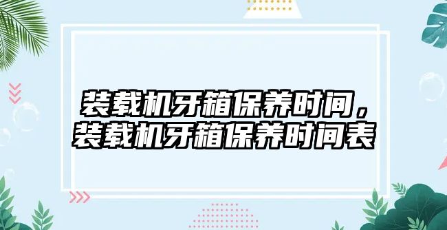 裝載機(jī)牙箱保養(yǎng)時(shí)間，裝載機(jī)牙箱保養(yǎng)時(shí)間表