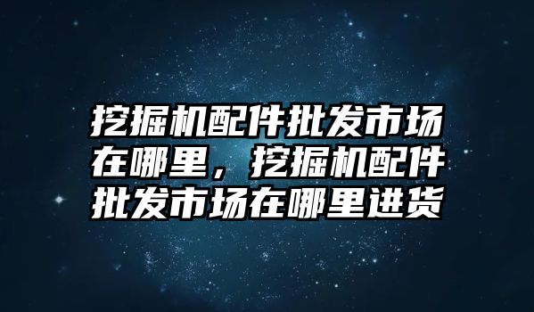 挖掘機(jī)配件批發(fā)市場(chǎng)在哪里，挖掘機(jī)配件批發(fā)市場(chǎng)在哪里進(jìn)貨