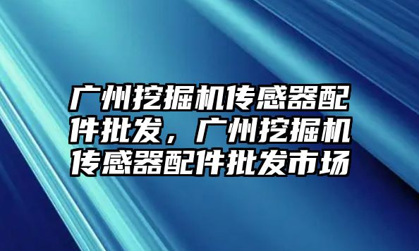 廣州挖掘機傳感器配件批發(fā)，廣州挖掘機傳感器配件批發(fā)市場