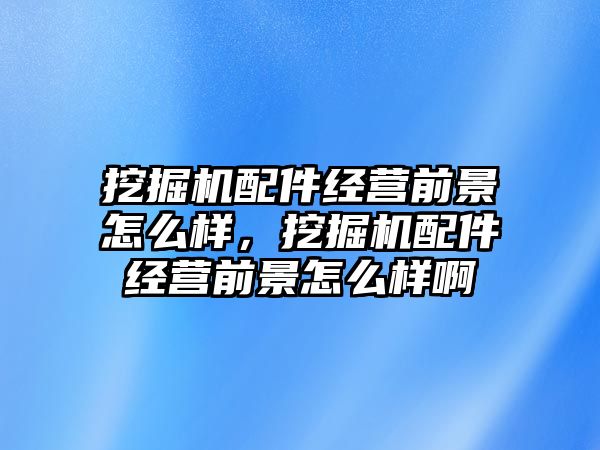 挖掘機配件經(jīng)營前景怎么樣，挖掘機配件經(jīng)營前景怎么樣啊