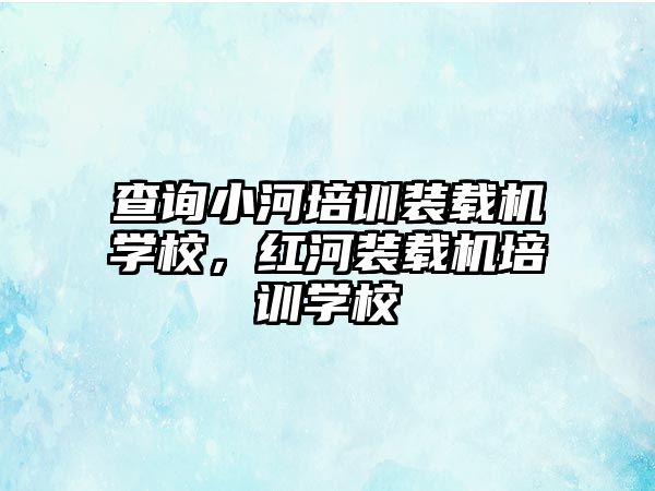 查詢小河培訓(xùn)裝載機(jī)學(xué)校，紅河裝載機(jī)培訓(xùn)學(xué)校