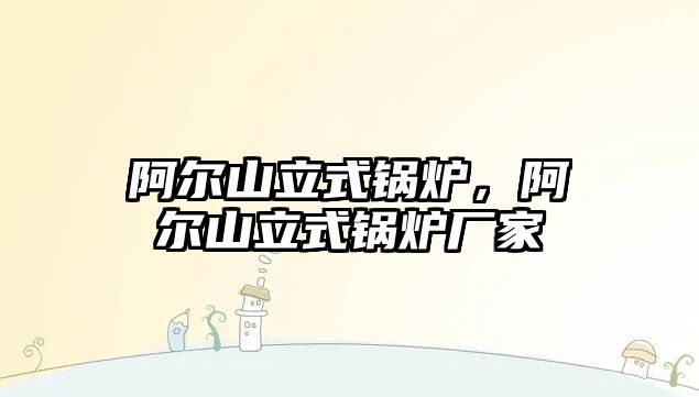 阿爾山立式鍋爐，阿爾山立式鍋爐廠家