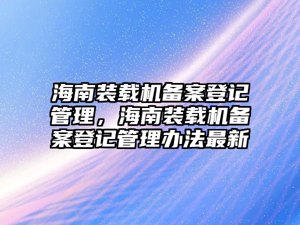 海南裝載機(jī)備案登記管理，海南裝載機(jī)備案登記管理辦法最新