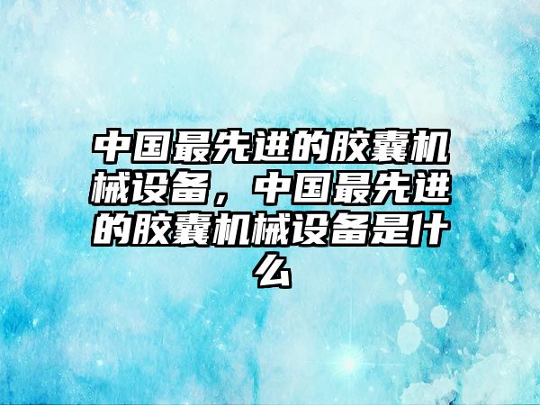 中國最先進(jìn)的膠囊機(jī)械設(shè)備，中國最先進(jìn)的膠囊機(jī)械設(shè)備是什么