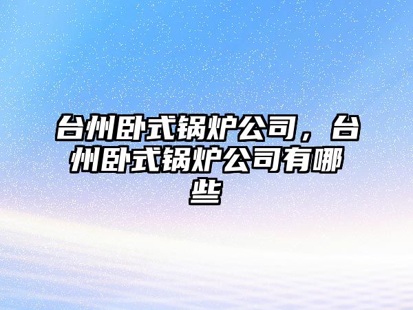 臺州臥式鍋爐公司，臺州臥式鍋爐公司有哪些