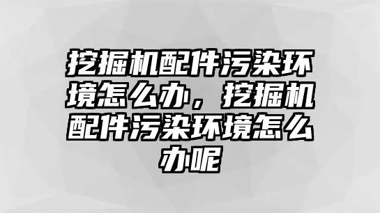 挖掘機配件污染環(huán)境怎么辦，挖掘機配件污染環(huán)境怎么辦呢