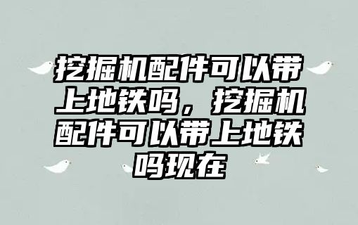 挖掘機配件可以帶上地鐵嗎，挖掘機配件可以帶上地鐵嗎現(xiàn)在