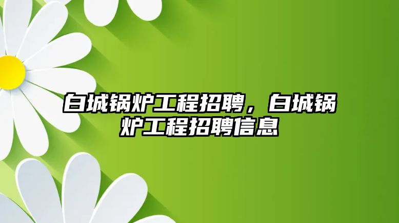 白城鍋爐工程招聘，白城鍋爐工程招聘信息