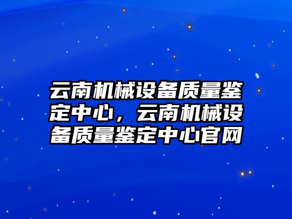 云南機(jī)械設(shè)備質(zhì)量鑒定中心，云南機(jī)械設(shè)備質(zhì)量鑒定中心官網(wǎng)