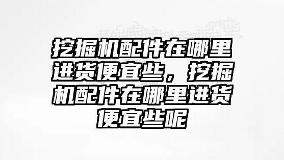 挖掘機配件在哪里進貨便宜些，挖掘機配件在哪里進貨便宜些呢