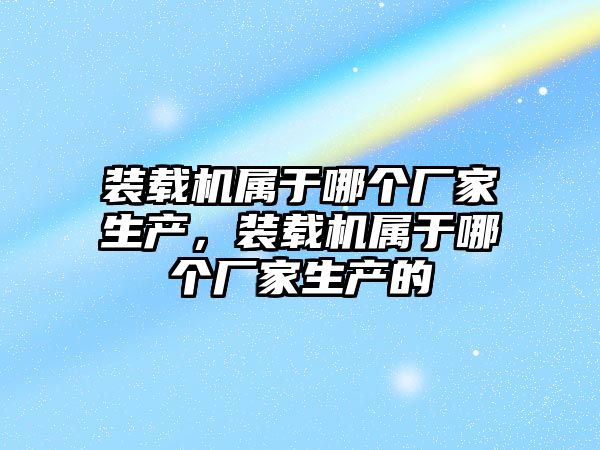 裝載機屬于哪個廠家生產，裝載機屬于哪個廠家生產的