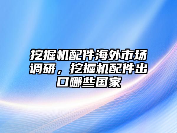 挖掘機(jī)配件海外市場(chǎng)調(diào)研，挖掘機(jī)配件出口哪些國(guó)家