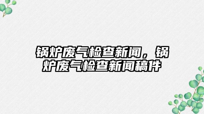 鍋爐廢氣檢查新聞，鍋爐廢氣檢查新聞稿件