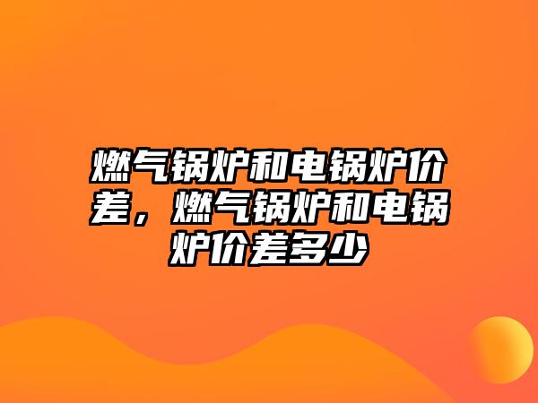 燃?xì)忮仩t和電鍋爐價(jià)差，燃?xì)忮仩t和電鍋爐價(jià)差多少