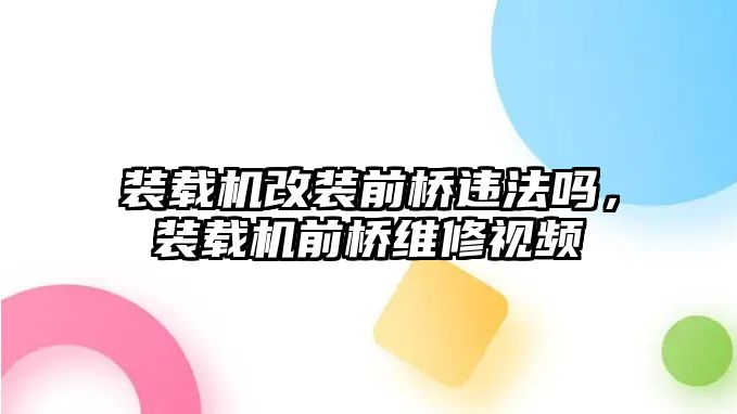 裝載機改裝前橋違法嗎，裝載機前橋維修視頻