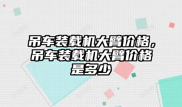 吊車裝載機(jī)大臂價(jià)格，吊車裝載機(jī)大臂價(jià)格是多少