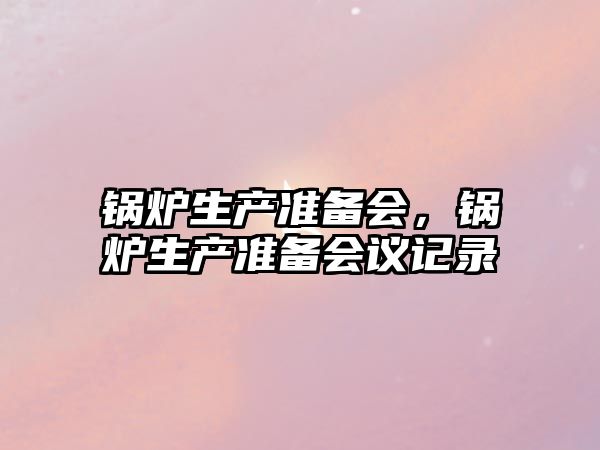 鍋爐生產(chǎn)準(zhǔn)備會，鍋爐生產(chǎn)準(zhǔn)備會議記錄