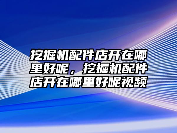 挖掘機配件店開在哪里好呢，挖掘機配件店開在哪里好呢視頻