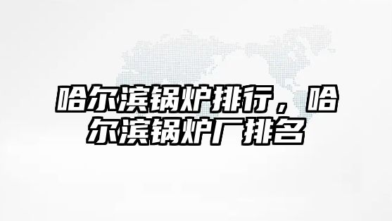 哈爾濱鍋爐排行，哈爾濱鍋爐廠排名