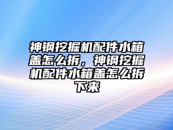 神鋼挖掘機配件水箱蓋怎么拆，神鋼挖掘機配件水箱蓋怎么拆下來