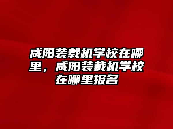 咸陽裝載機學校在哪里，咸陽裝載機學校在哪里報名