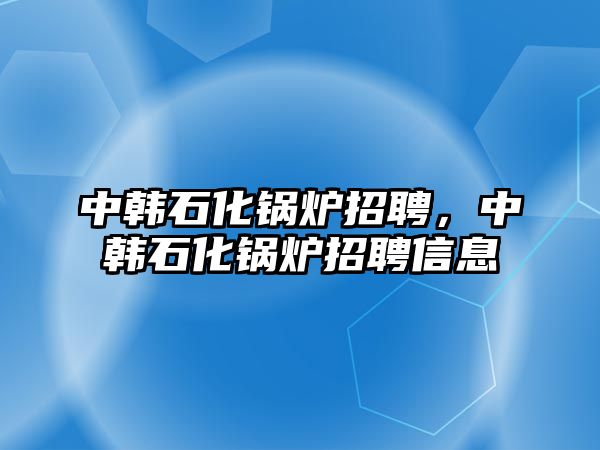 中韓石化鍋爐招聘，中韓石化鍋爐招聘信息